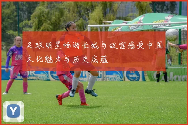 足球明星畅游长城与故宫感受中国文化魅力与历史底蕴