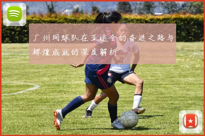 广州网球队在亚运会的奋进之路与辉煌成就的深度解析