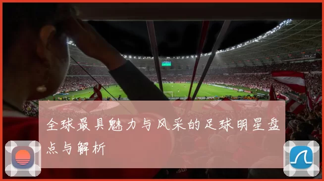 全球最具魅力与风采的足球明星盘点与解析
