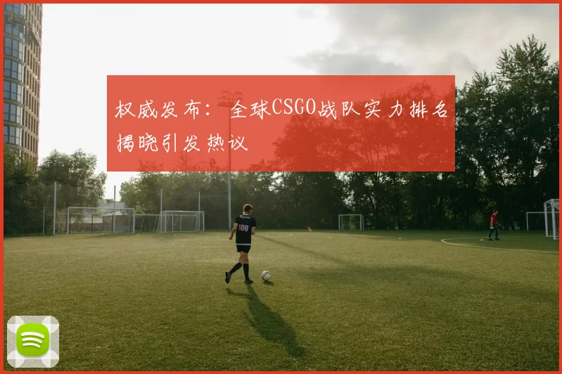 权威发布：全球CSGO战队实力排名揭晓引发热议