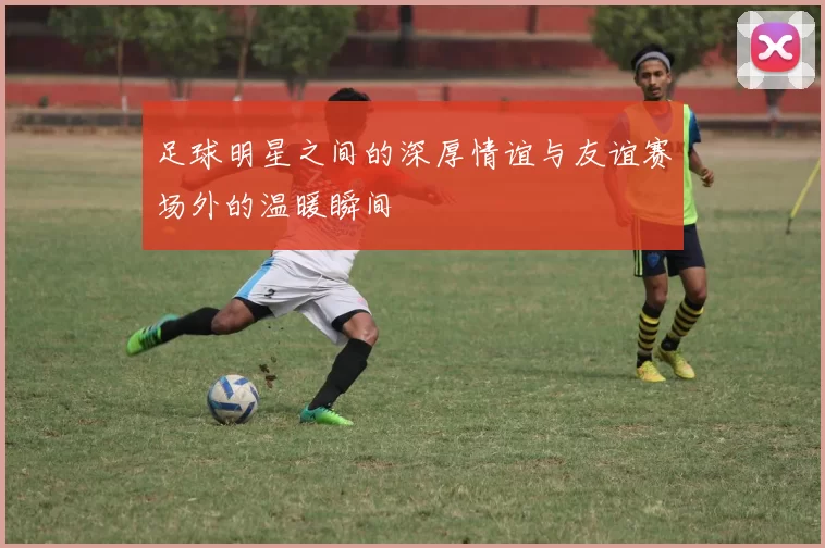 足球明星之间的深厚情谊与友谊赛场外的温暖瞬间