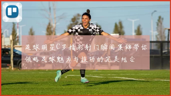 足球明星C罗精彩射门瞬间集锦带你领略足球魅力与技巧的完美结合