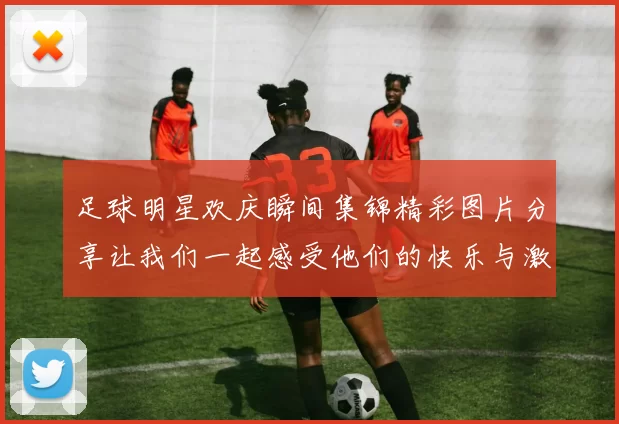 足球明星欢庆瞬间集锦精彩图片分享让我们一起感受他们的快乐与激情