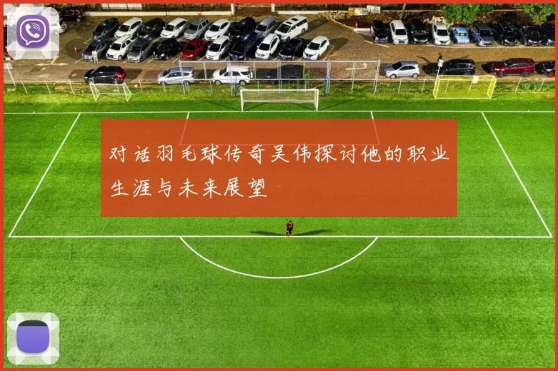 对话羽毛球传奇吴伟探讨他的职业生涯与未来展望