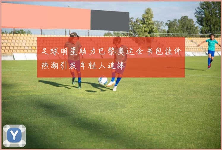足球明星助力巴黎奥运会书包挂件热潮引发年轻人追捧