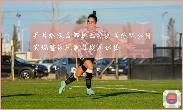 乒乓球深度解析西安乒乓球队如何实现整体压制与战术优势