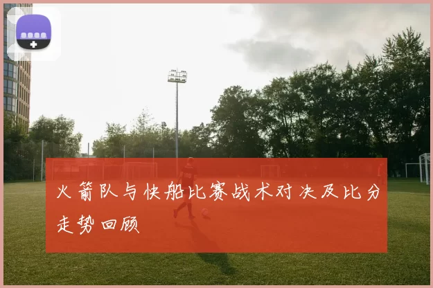 火箭队与快船比赛战术对决及比分走势回顾
