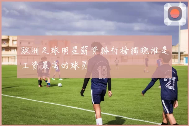 欧洲足球明星薪资排行榜揭晓谁是工资最高的球员