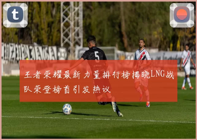 王者荣耀最新力量排行榜揭晓LNG战队荣登榜首引发热议
