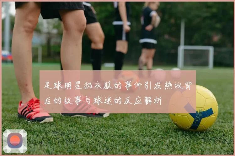 足球明星扔衣服的事件引发热议背后的故事与球迷的反应解析