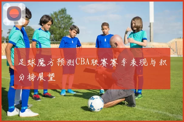 足球魔方预测CBA联赛赛季表现与积分榜展望
